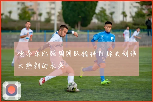 德泽尔比强调团队精神目标共创伟大热刺的未来