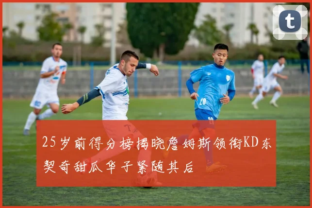 25岁前得分榜揭晓詹姆斯领衔KD东契奇甜瓜华子紧随其后