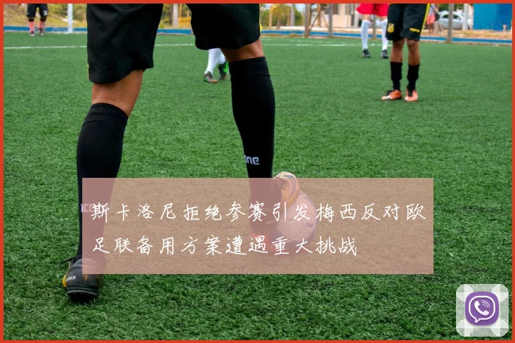 斯卡洛尼拒绝参赛引发梅西反对欧足联备用方案遭遇重大挑战