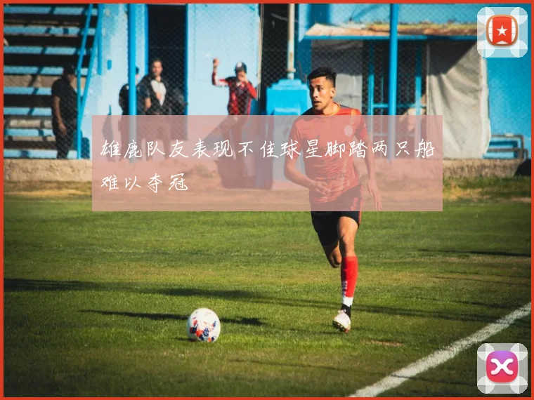 雄鹿队友表现不佳球星脚踏两只船难以夺冠