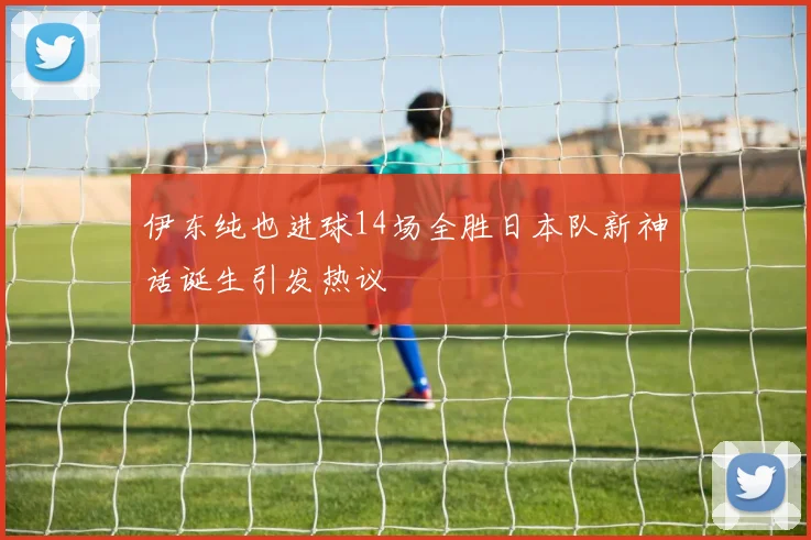 伊东纯也进球14场全胜日本队新神话诞生引发热议