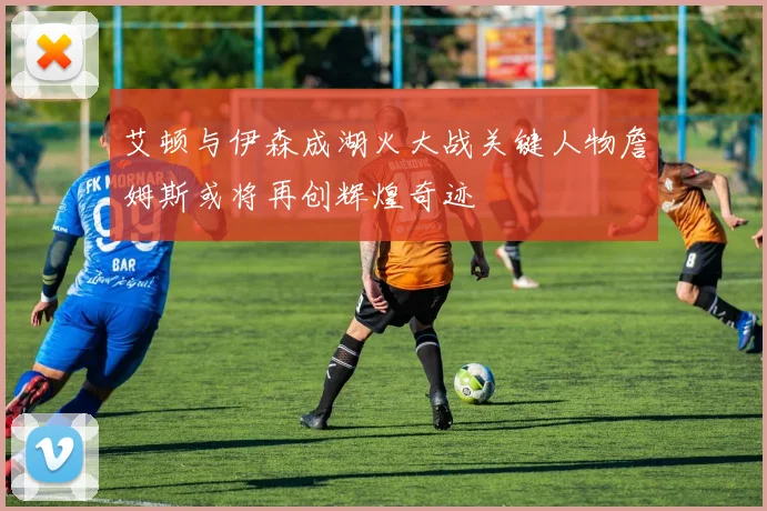 艾顿与伊森成湖火大战关键人物詹姆斯或将再创辉煌奇迹
