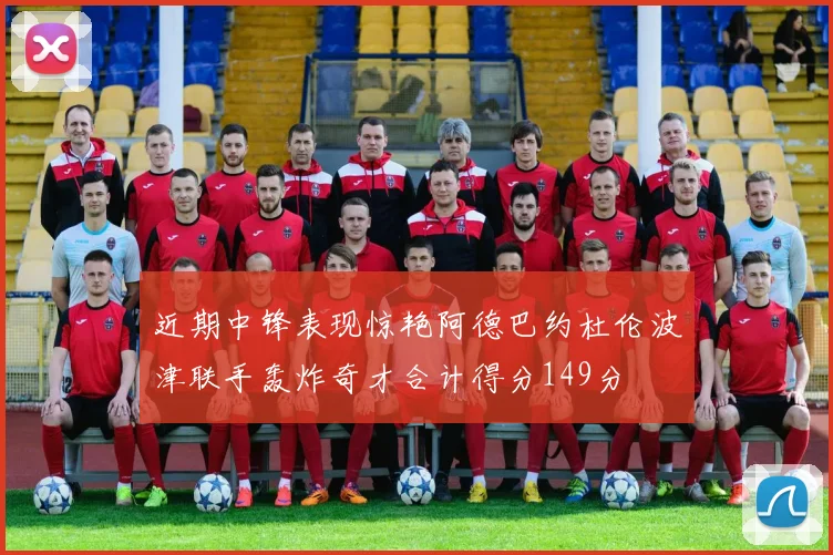 近期中锋表现惊艳阿德巴约杜伦波津联手轰炸奇才合计得分149分