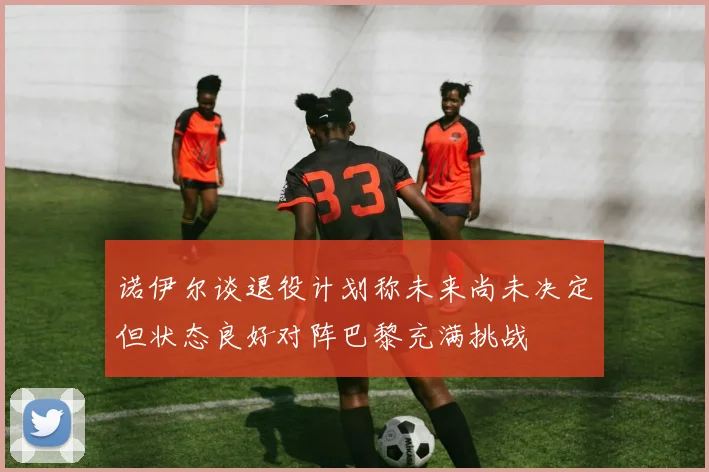 诺伊尔谈退役计划称未来尚未决定但状态良好对阵巴黎充满挑战