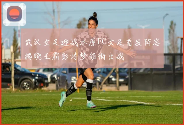 武汉女足迎战水原FC女足首发阵容揭晓王霜彭诗梦领衔出战