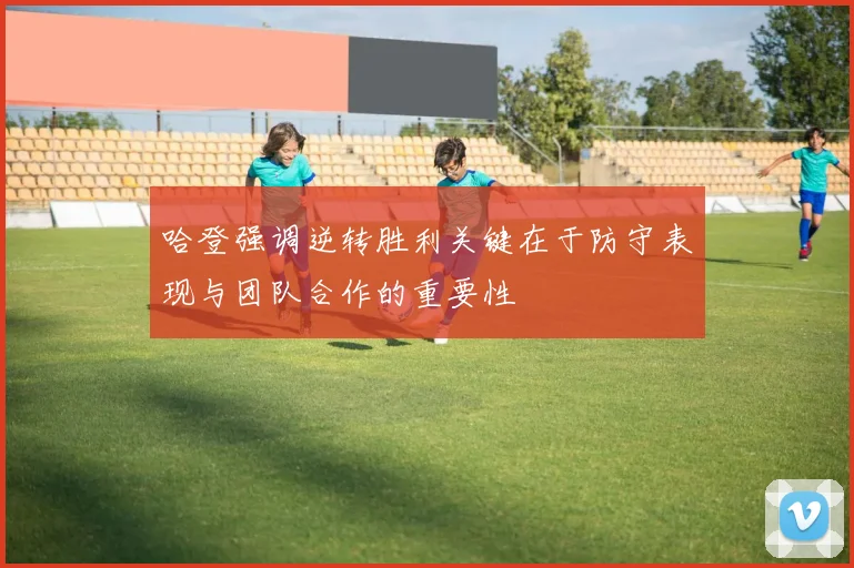 哈登强调逆转胜利关键在于防守表现与团队合作的重要性