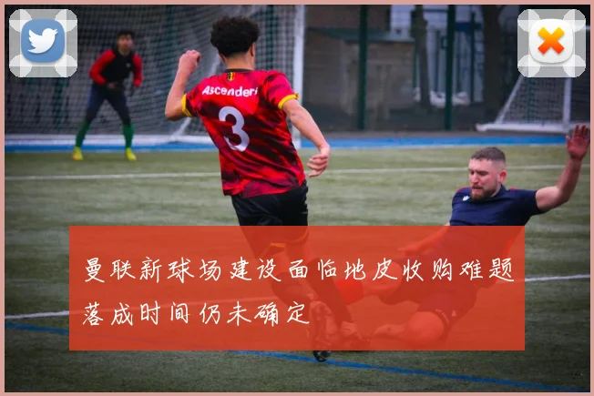 曼联新球场建设面临地皮收购难题落成时间仍未确定