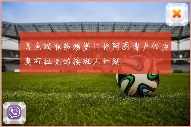 马竞瞄准弗赖堡门将阿图博卢作为奥布拉克的接班人计划
