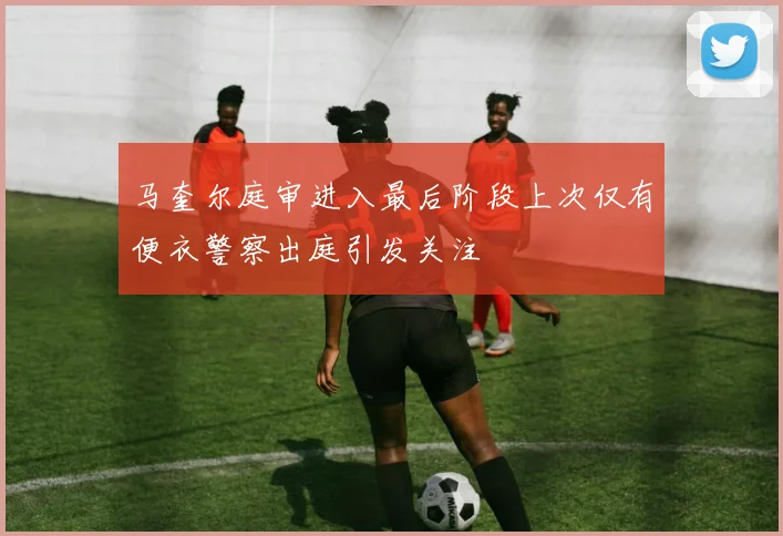 马奎尔庭审进入最后阶段上次仅有便衣警察出庭引发关注