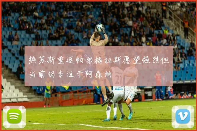 热苏斯重返帕尔梅拉斯愿望强烈但当前仍专注于阿森纳