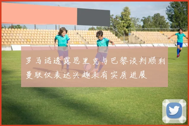 罗马诺透露恩里克与巴黎谈判顺利曼联仅表达兴趣未有实质进展