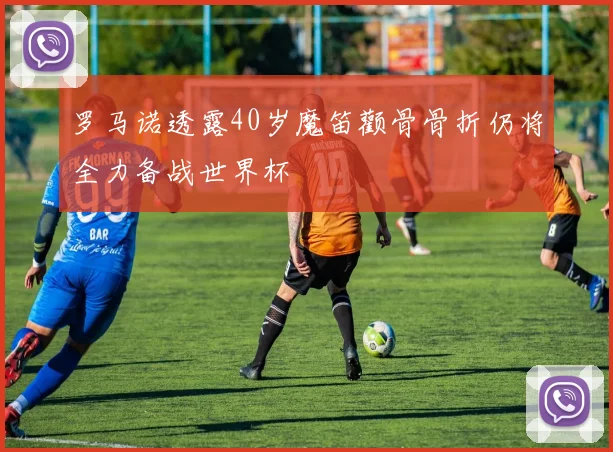 罗马诺透露40岁魔笛颧骨骨折仍将全力备战世界杯