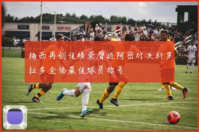梅西再创佳绩荣膺迈阿密对决科罗拉多全场最佳球员称号