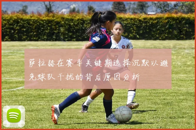 萨拉赫在赛季关键期选择沉默以避免球队干扰的背后原因分析