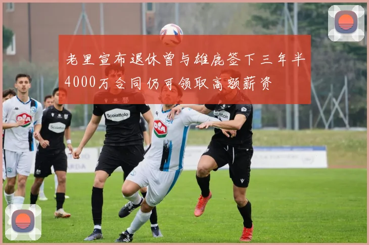老里宣布退休曾与雄鹿签下三年半4000万合同仍可领取高额薪资
