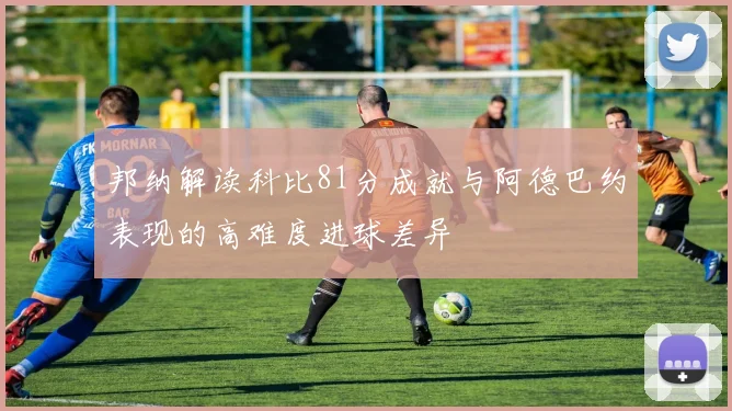 邦纳解读科比81分成就与阿德巴约表现的高难度进球差异