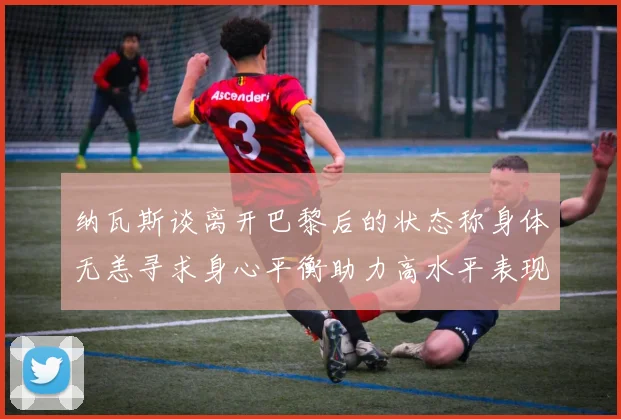 纳瓦斯谈离开巴黎后的状态称身体无恙寻求身心平衡助力高水平表现