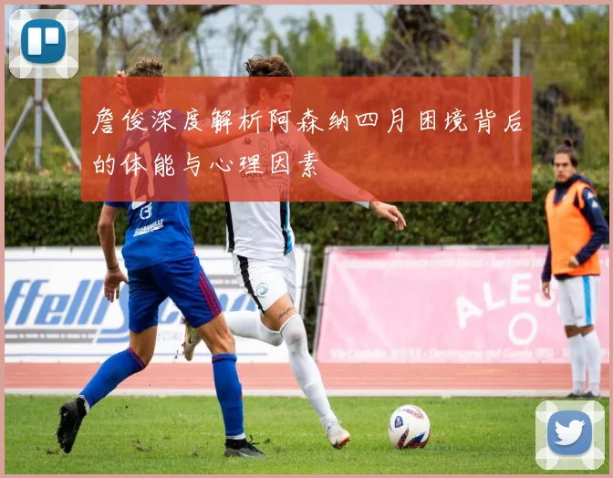 詹俊深度解析阿森纳四月困境背后的体能与心理因素