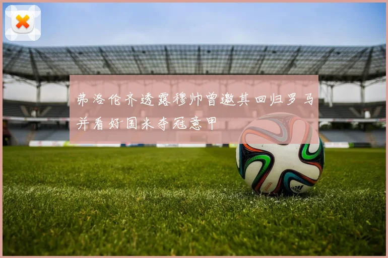 弗洛伦齐透露穆帅曾邀其回归罗马并看好国米夺冠意甲