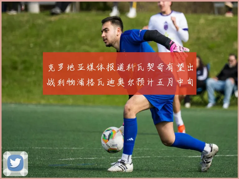 克罗地亚媒体报道科瓦契奇有望出战利物浦格瓦迪奥尔预计五月中旬回归
