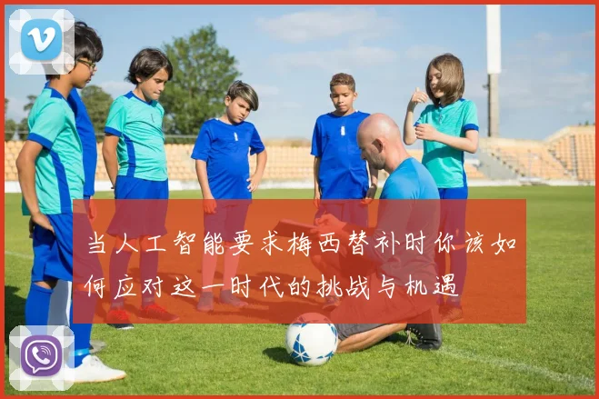 当人工智能要求梅西替补时你该如何应对这一时代的挑战与机遇