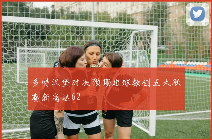 多特汉堡对决预期进球数创五大联赛新高达62