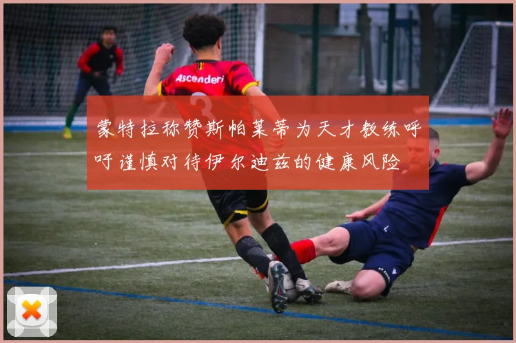 蒙特拉称赞斯帕莱蒂为天才教练呼吁谨慎对待伊尔迪兹的健康风险
