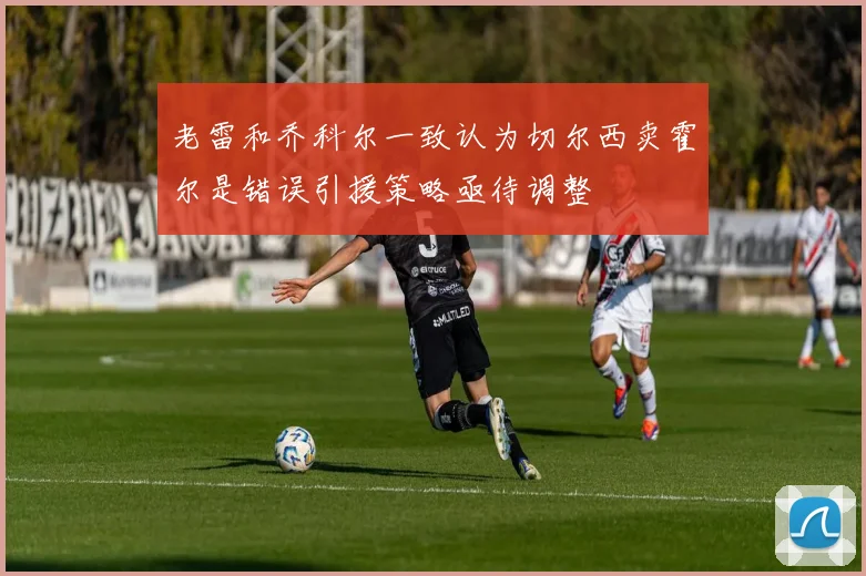 老雷和乔科尔一致认为切尔西卖霍尔是错误引援策略亟待调整