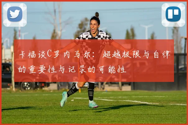 卡福谈C罗内马尔：超越极限与自律的重要性与记录的可能性