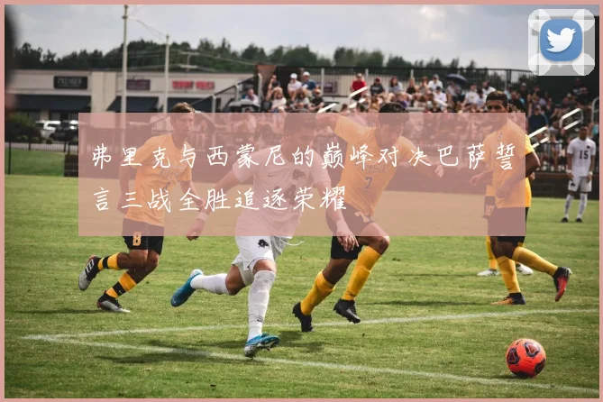 弗里克与西蒙尼的巅峰对决巴萨誓言三战全胜追逐荣耀