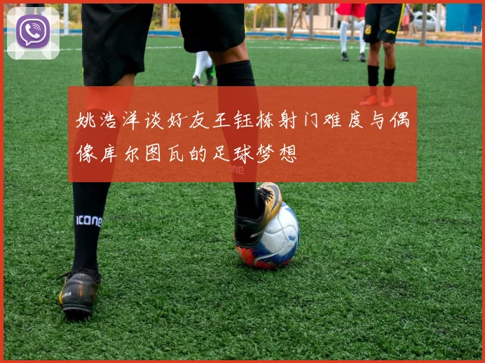 姚浩洋谈好友王钰栋射门难度与偶像库尔图瓦的足球梦想
