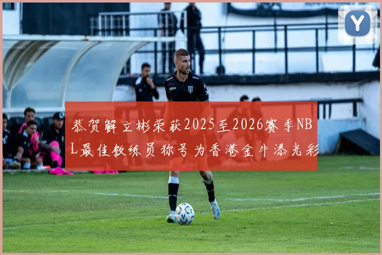 恭贺解立彬荣获2025至2026赛季NBL最佳教练员称号为香港金牛添光彩