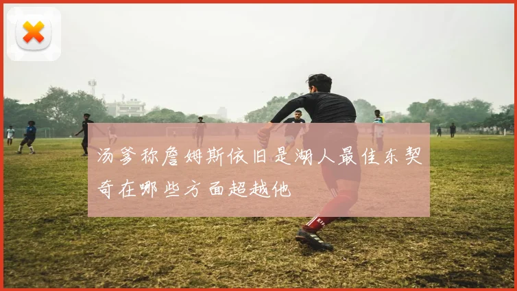 汤爹称詹姆斯依旧是湖人最佳东契奇在哪些方面超越他