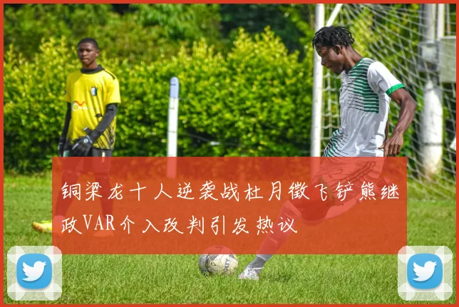 铜梁龙十人逆袭战杜月徵飞铲熊继政VAR介入改判引发热议