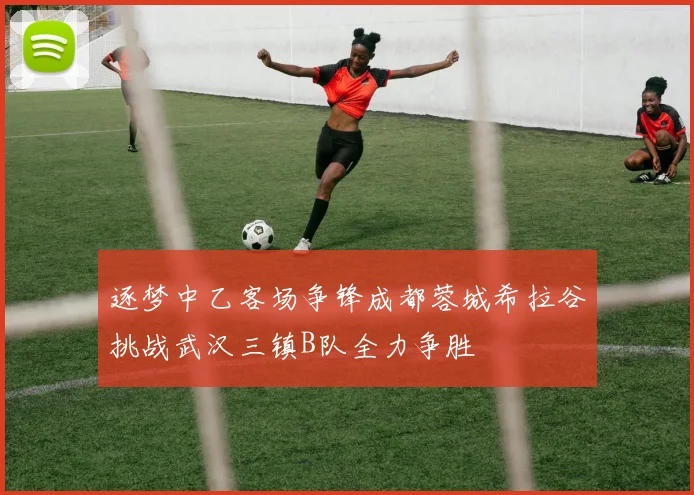 逐梦中乙客场争锋成都蓉城希拉谷挑战武汉三镇B队全力争胜