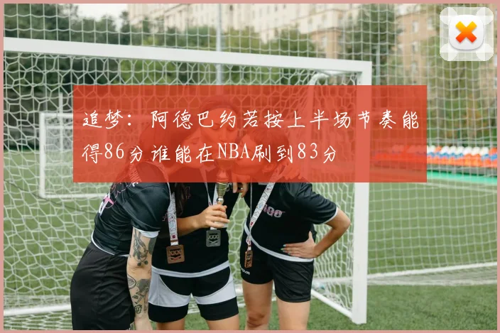 追梦：阿德巴约若按上半场节奏能得86分谁能在NBA刷到83分