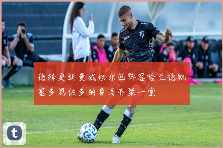 德转更新曼城切尔西阵容哈兰德凯塞多恩佐多纳鲁马齐聚一堂