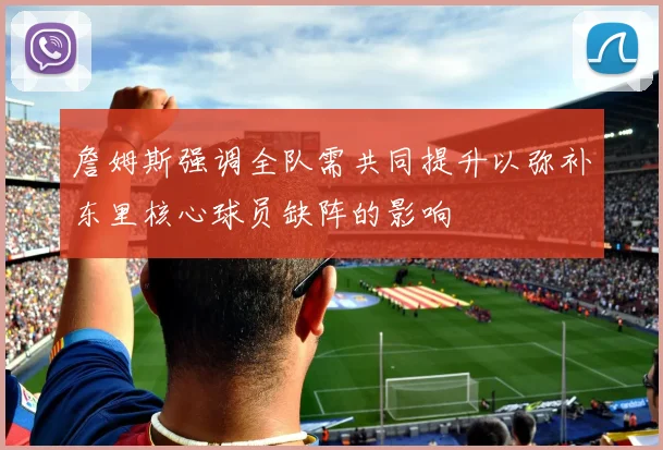 詹姆斯强调全队需共同提升以弥补东里核心球员缺阵的影响