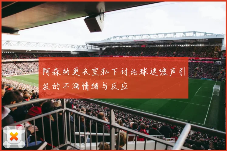 阿森纳更衣室私下讨论球迷嘘声引发的不满情绪与反应