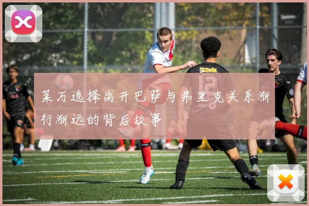 莱万选择离开巴萨与弗里克关系渐行渐远的背后故事