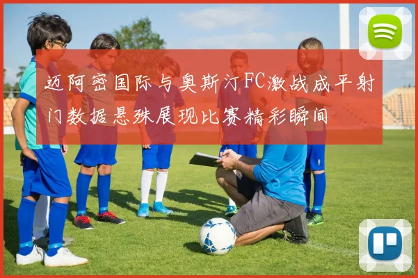 迈阿密国际与奥斯汀FC激战成平射门数据悬殊展现比赛精彩瞬间