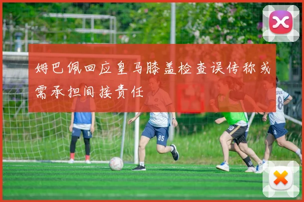 姆巴佩回应皇马膝盖检查误传称或需承担间接责任