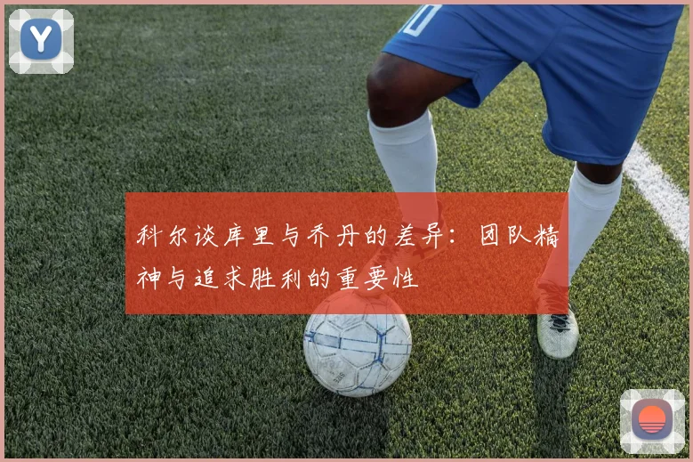 科尔谈库里与乔丹的差异：团队精神与追求胜利的重要性