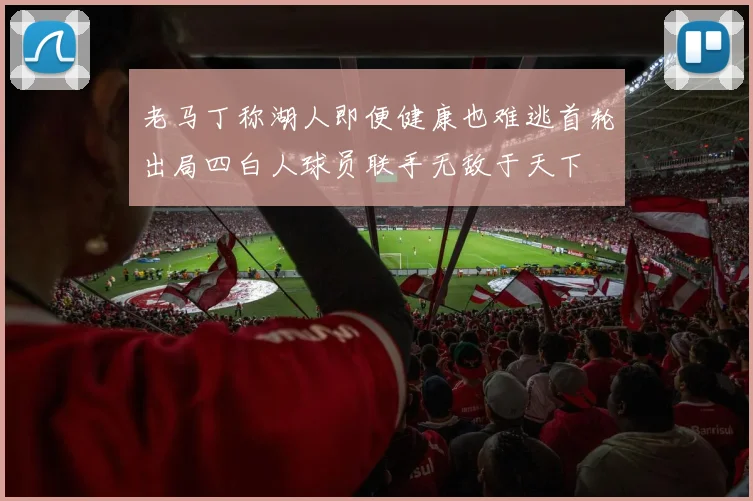 老马丁称湖人即便健康也难逃首轮出局四白人球员联手无敌于天下